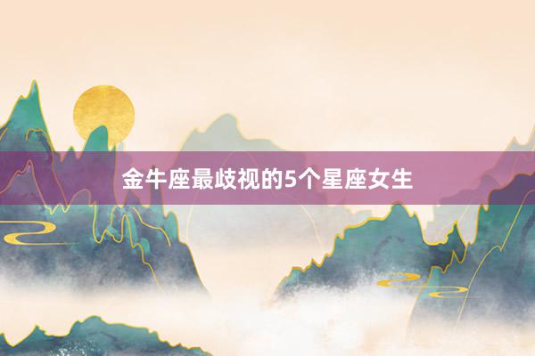 金牛座最歧视的5个星座女生