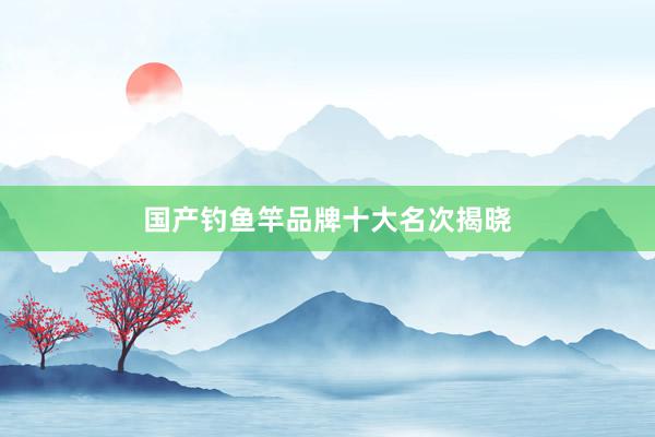 国产钓鱼竿品牌十大名次揭晓