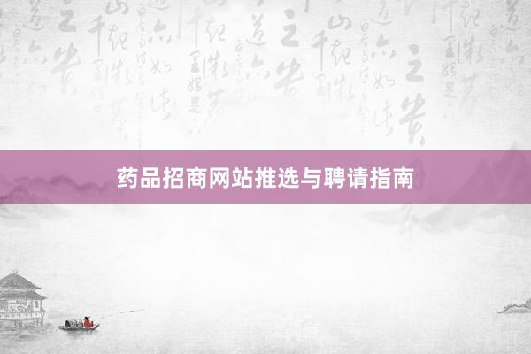 药品招商网站推选与聘请指南