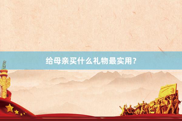 给母亲买什么礼物最实用？